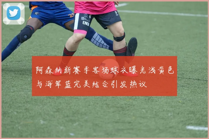阿森纳新赛季客场球衣曝光浅黄色与海军蓝完美结合引发热议