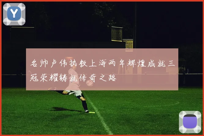 名帅卢伟执教上海两年辉煌成就三冠荣耀铸就传奇之路