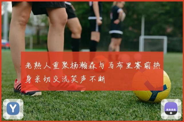 老熟人重聚杨瀚森与马布里赛前热身亲切交流笑声不断